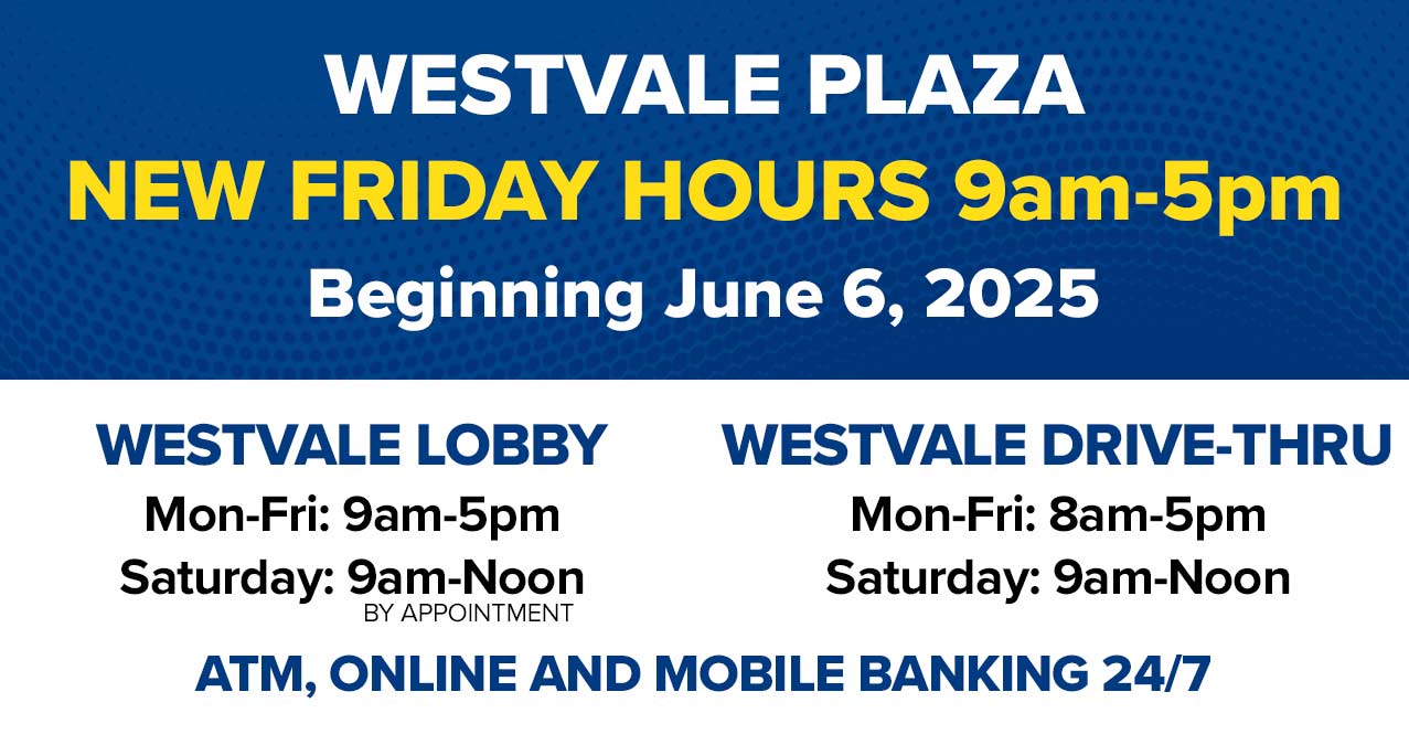 westvale plaza new friday hours 9am-5pm beginning june 6, 2025 westvale lobby mon-fri: 9am-5pm saturday: 9am-noon by appointment westvale drive-thru mon-fri:8am-5pm saturday: 9am-noon atm, online and mobile banking 24/7