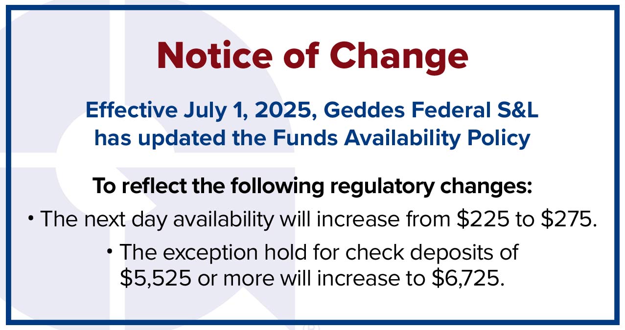 effective july 1, 2025, geddes federal s&l has updated the funds availability policy to reflect changes: the next day availability will increase from $225 to $275. the exception hold for check deposits of $5,525 or more will increase to $6,725.